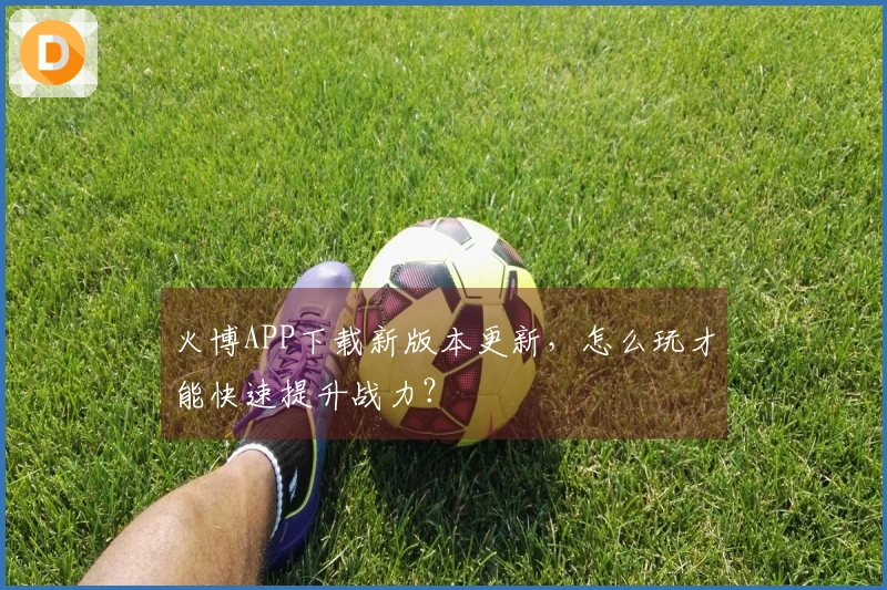 火博APP下载新版本更新，怎么玩才能快速提升战力？