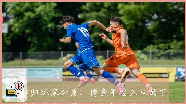 回归玩家必看：博鱼平台入口的下载与安装教学，让你轻松找回昔日乐趣