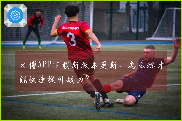 火博APP下载新版本更新，怎么玩才能快速提升战力？